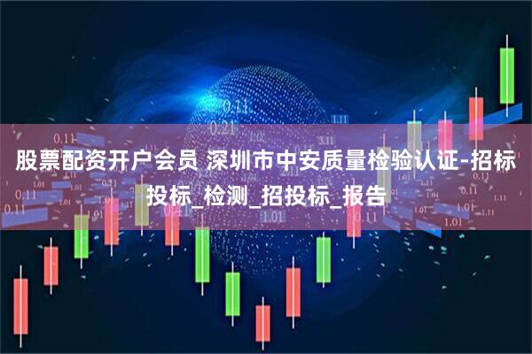 股票配资开户会员 深圳市中安质量检验认证-招标投标_检测_招投标_报告