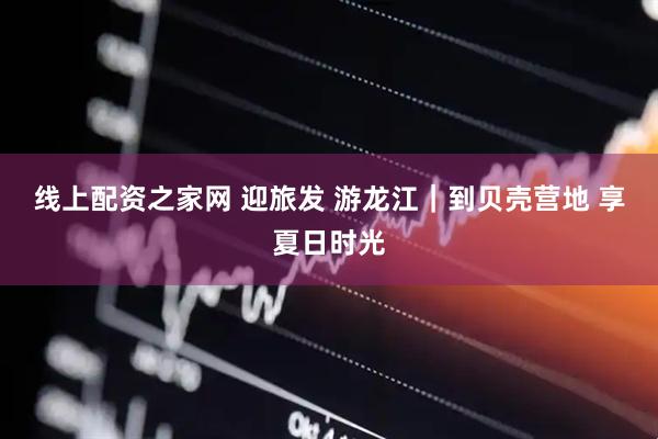 线上配资之家网 迎旅发 游龙江｜到贝壳营地 享夏日时光