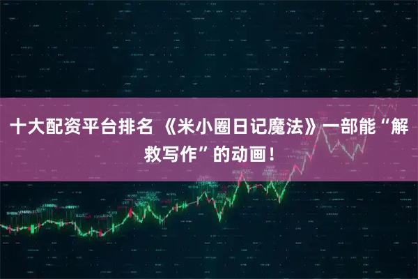 十大配资平台排名 《米小圈日记魔法》一部能“解救写作”的动画！