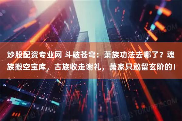 炒股配资专业网 斗破苍穹：萧族功法去哪了？魂族搬空宝库，古族收走谢礼，萧家只敢留玄阶的！